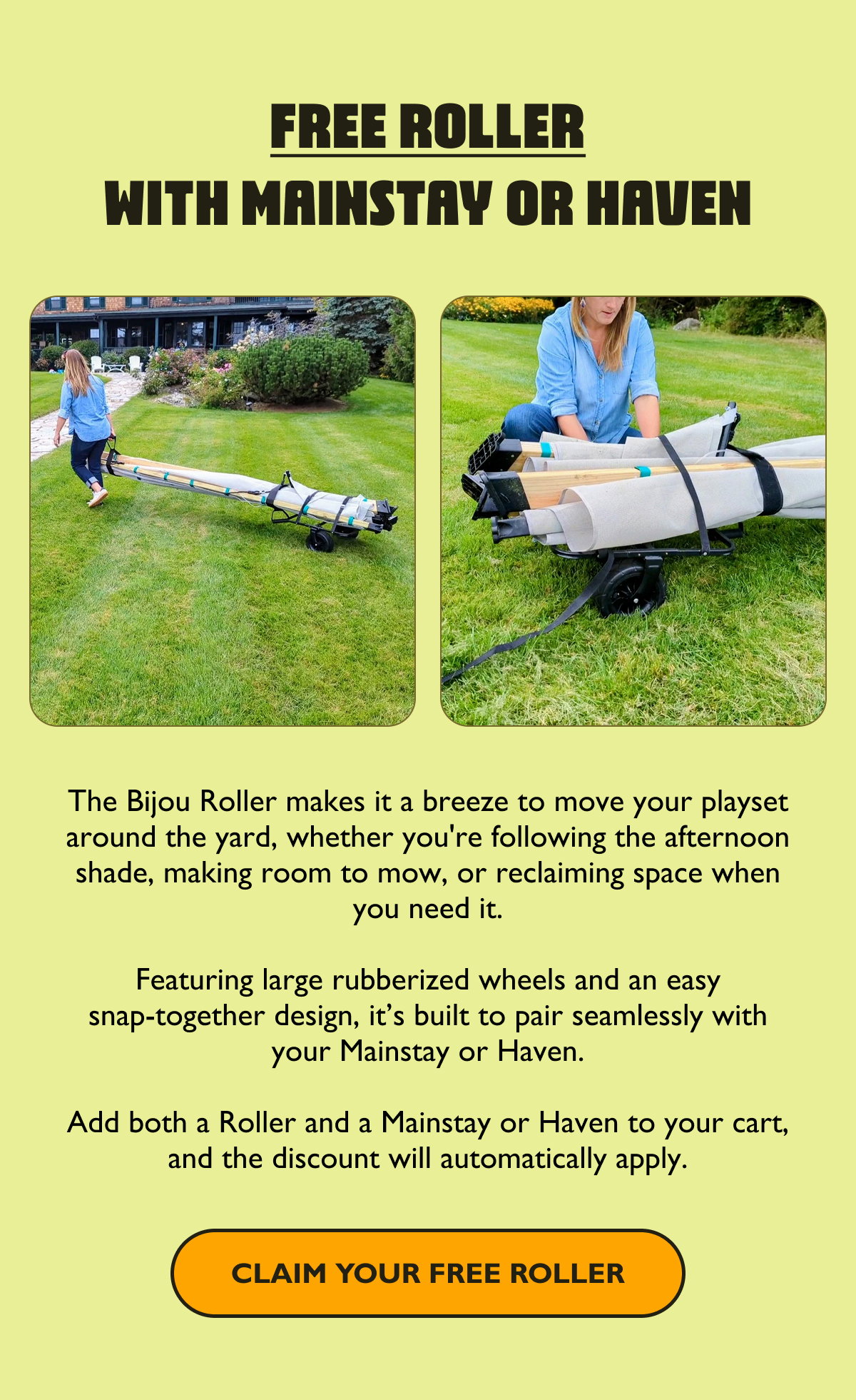 Free Roller With Mainstay or Haven   The Bijou Roller makes it a breeze to move your playset around the yard, whether you're following the afternoon shade, making room to mow, or reclaiming space when you need it.  Featuring large rubberized wheels and an easy snap-together design, it’s built to pair seamlessly with your Mainstay or Haven.  Add both a Roller and a Mainstay or Haven to your cart, and the Roller will automatically update to $0 at checkout.  [Claim Your Free Roller]