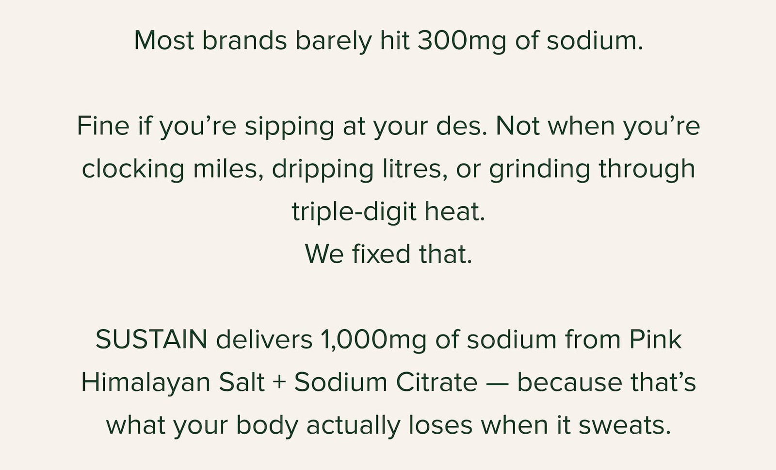 Most brands barely hit 300mg of sodium.  Fine if you’re sipping at your des. Not when you’re clocking miles, dripping litres, or grinding through triple-digit heat. We fixed that.  SUSTAIN delivers 1,000mg of sodium from Pink Himalayan Salt + Sodium Citrate — because that’s what your body actually loses when it sweats.