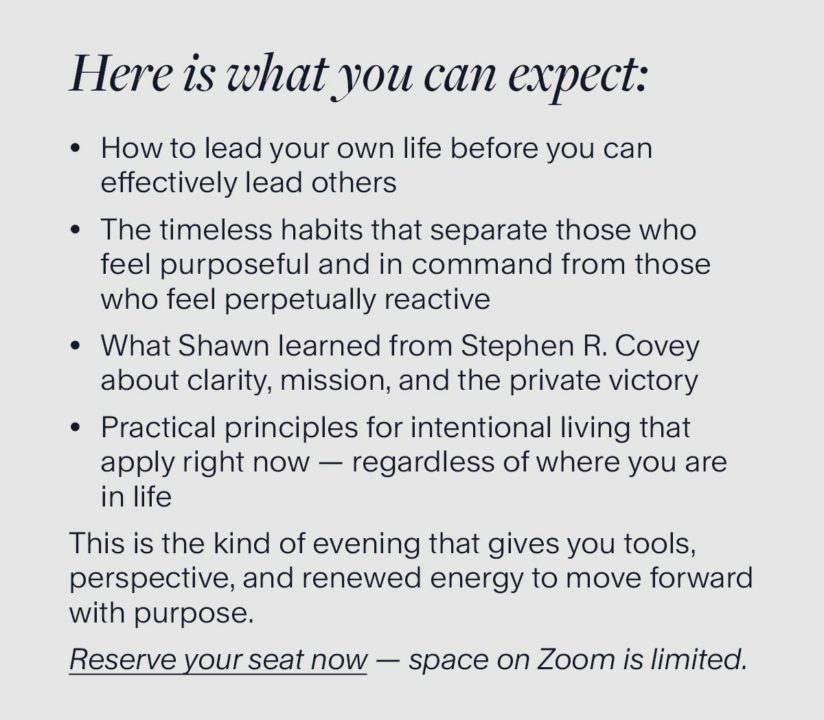 Here is what you can expect: How to lead your own life before you can effectively lead others. The timeless habits that separate those who feel purposeful and in command from those who feel perpetually reactive. What Shawn learned from Stephen R. Covey about clarity, mission, and the private victory. Practical principles for intentional living that apply right now — regardless of where you are in life. This is the kind of evening that gives you tools, perspective, and renewed energy to move forward with purpose. Reserve your seat now — space on Zoom is limited.