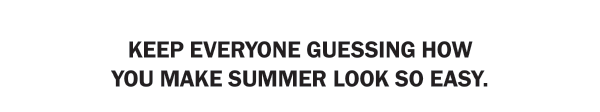 KEEP EVERYONE GUESSING HOW YOU MAKE SUMMER LOOK SO EASY.