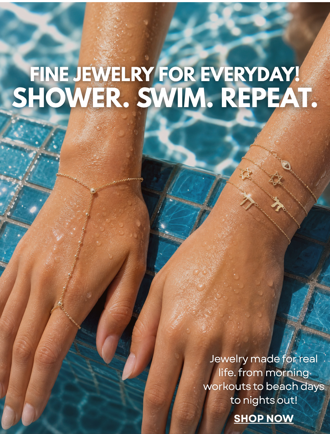 FINE JEWELRY FOR EVERYDAY! SHOWER. SWIM. REPEAT.