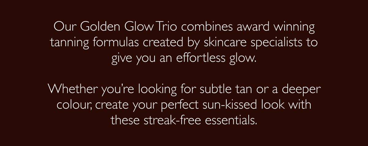 Our Golden Glow Trio combines award winning tanning formulas created by skincare specialists to give you an effortless glow.