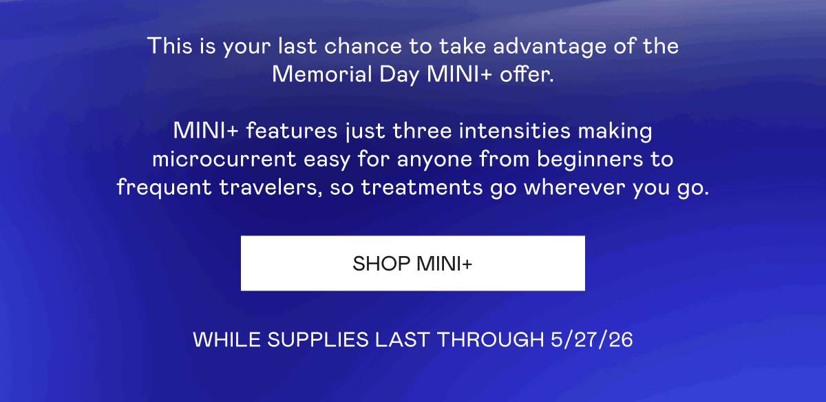 This is your last chance to take advantage of the Memorial Day MINI+ offer. MINI+ features just three intensities making microcurrent easy for anyone from beginners to frequent travelers, so treatments go wherever you go. While Supplies last through 5/27/26. Click here to shop MINI+!