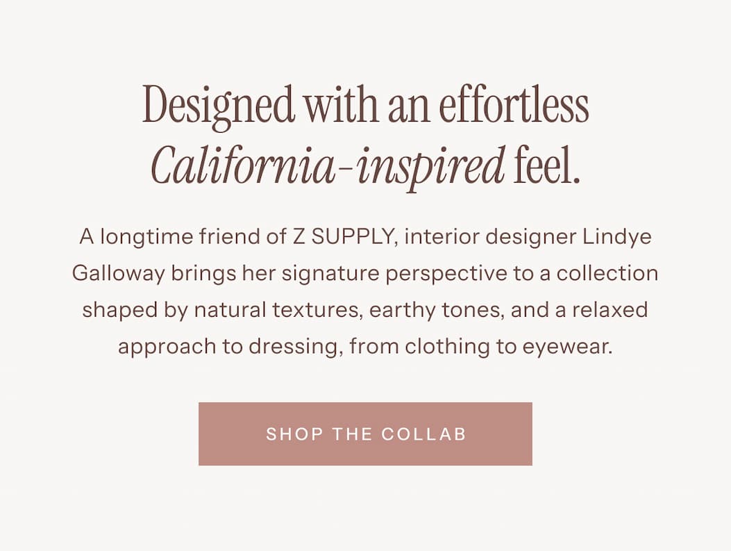 Designed With an Effortless California-Inspired Feel | A longtime friend of Z SUPPLY, interior designer Lindye Galloway brings her signature perspective to a collection shaped by natural textures, earthy tones, and a relaxed approach to dressing, from clothing to eyewear. | Shop The Collab 