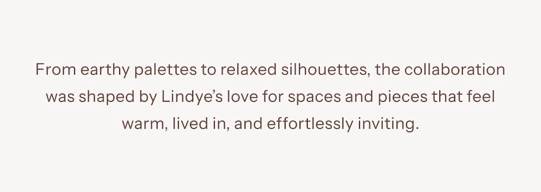 From earthy palettes to relaxed silhouettes, the collaboration was shaped by Lindye Galloway’s love for spaces and pieces that feel warm, lived in, and effortlessly inviting.
