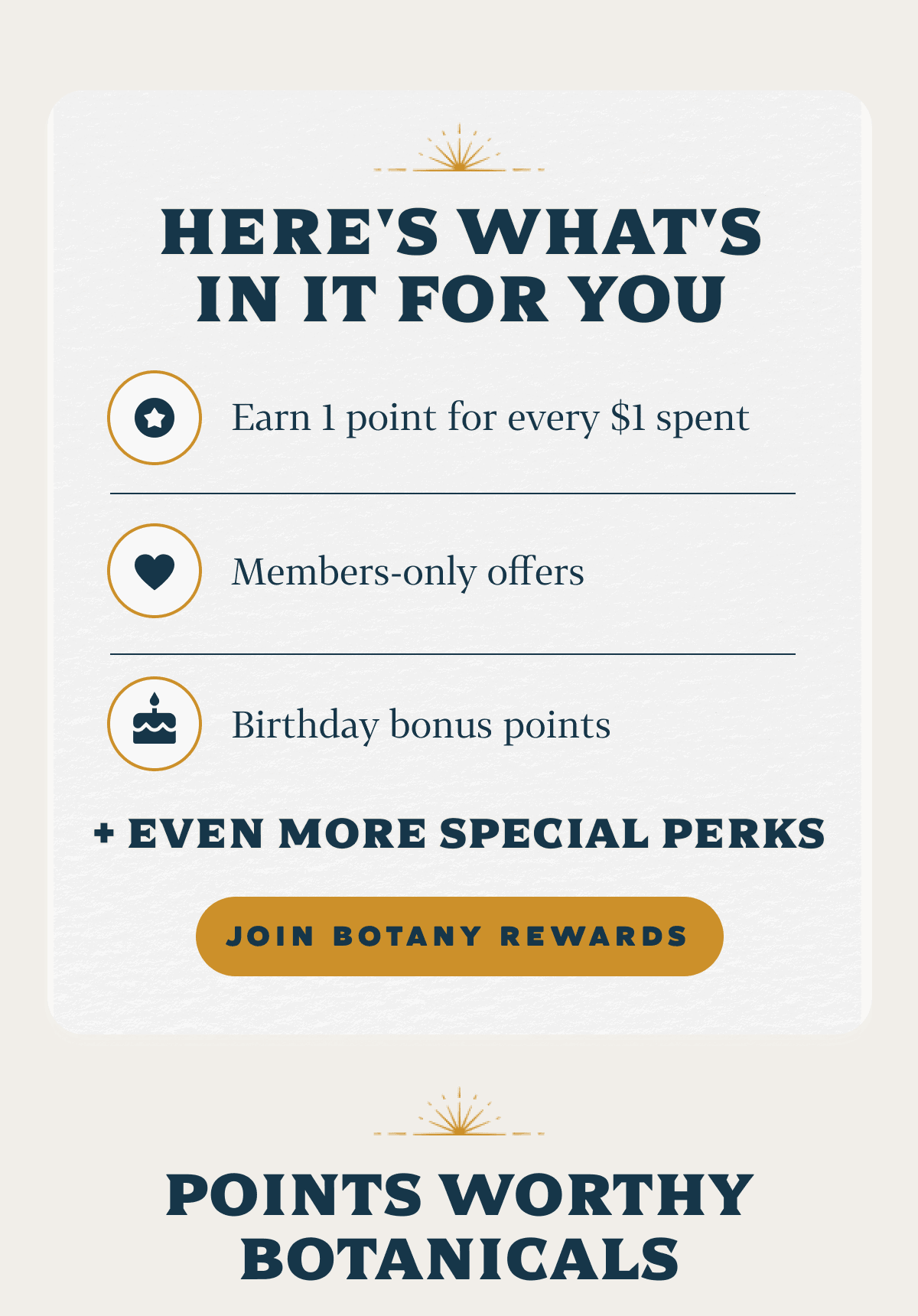 Here's What's In It For You [Icon #1] Earn 1 point for every $1 spent [Icon #2] Members-only offers [Icon #3] Birthday bonus points + even more special perks