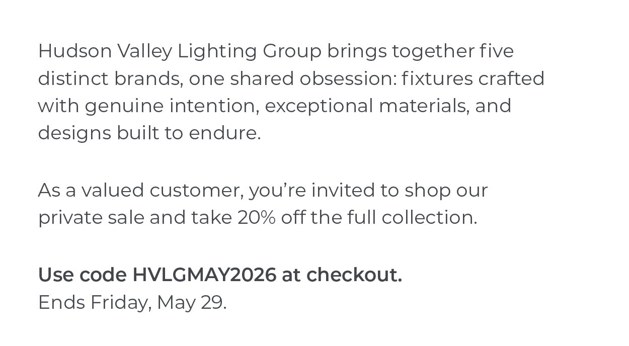 Hudson Valley Lighting Group brings together five distinct brands, one shared obsession: fixtures crafted with genuine intention, exceptional materials, and designs built to endure.  As a valued customer, you're invited to shop our private sale and take 20% off the full collection.  Use code HVLGMAY2026 at checkout. Ends Friday, May 29.