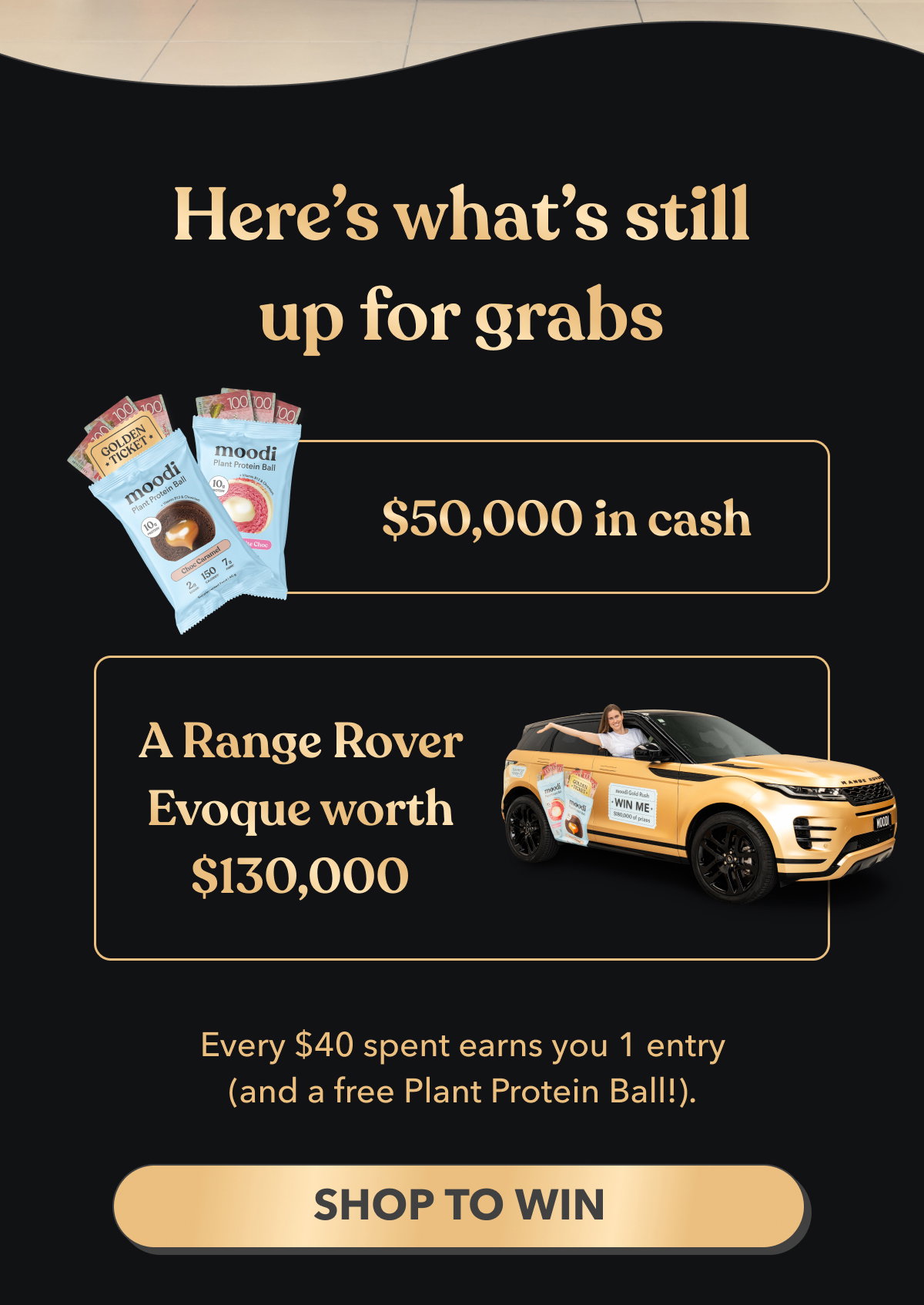 Here’s what’s still up for grabs | $50,000 in cash | 🚗 A Range Rover Evoque worth $130,000 | Every $40 spent earns you 1 entry (and a free Plant Protein Ball!). | [Shop to Win]
