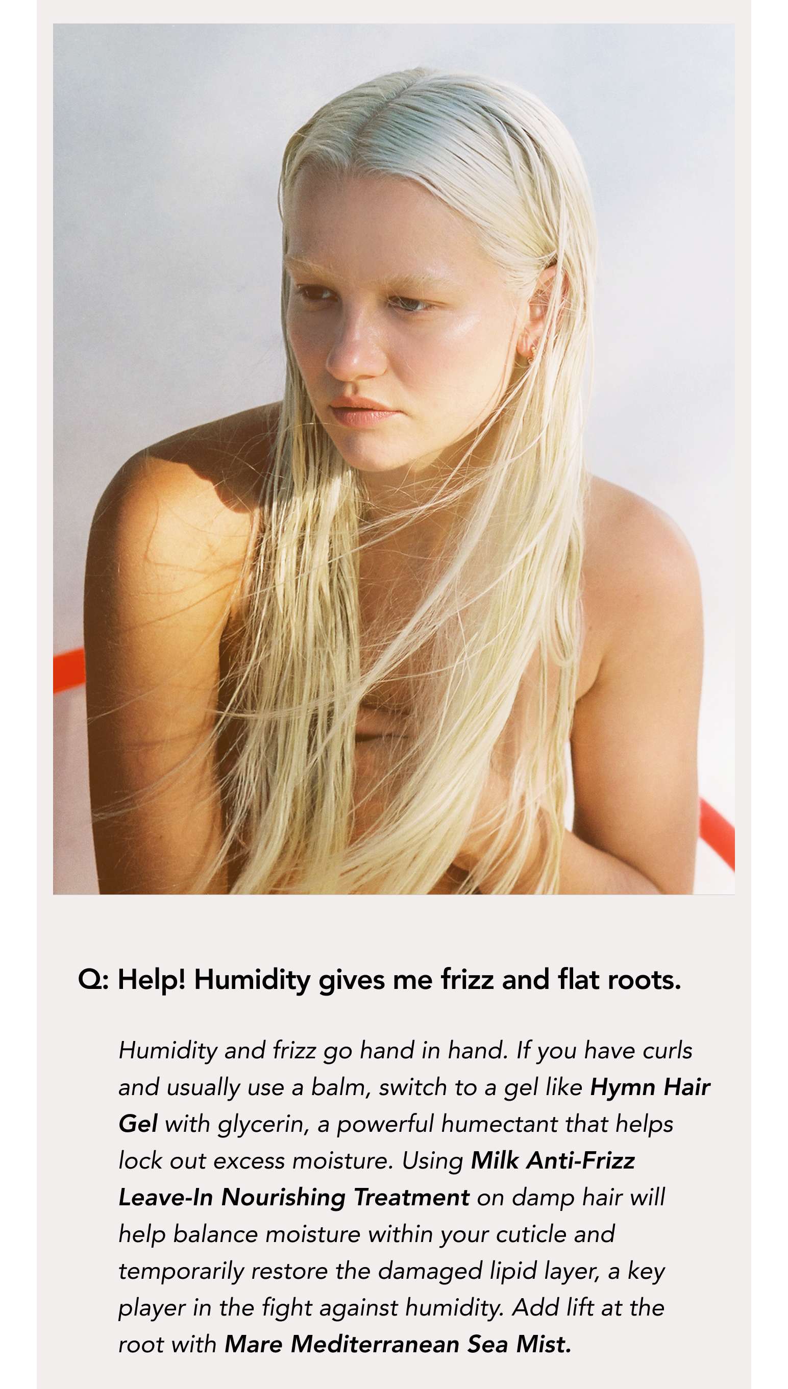 Q: Help! Humidity gives me frizz and flat roots. Humidity and frizz go hand in hand.  If you have curls and usually use a balm, switch to a gel like Hymn Hair Gel with glycerin, a powerful humectant that helps lock out excess moisture. Using Milk Anti-Frizz Leave-In Nourishing Treatment on damp hair will help balance moisture within your cuticle and temporarily restore the damaged lipid layer, a key player in the fight against humidity. Add lift at the root with Mare Mediterranean Sea Mist.