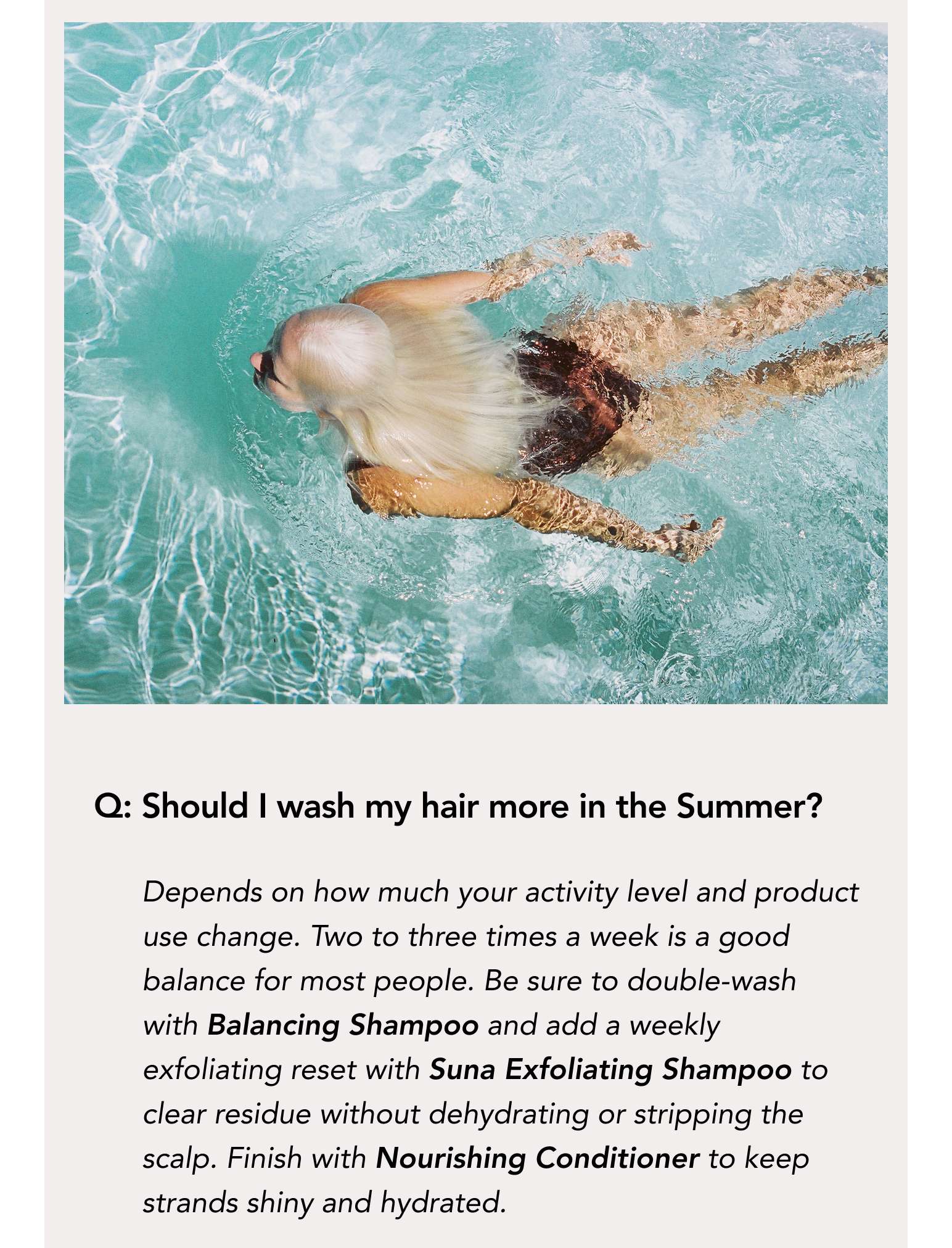 Q: Should I wash my hair more in the Summer? Depends on how much your activity level and product use change. Two to three times a week is a good balance for most people. Be sure to double-wash with Balancing Shampoo and add a weekly exfoliating reset with Suna Exfoliating Shampoo to clear residue without dehydrating or stripping the scalp. Finish with Nourishing Conditioner to keep strands shiny and hydrated.