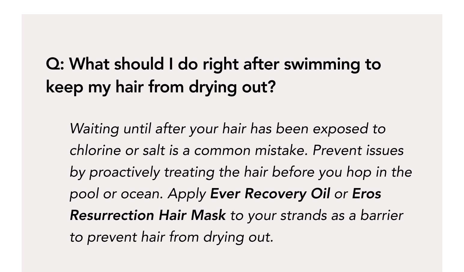 Q: What should I do right after swimming to keep my hair from drying out? Waiting until after your hair has been exposed to chlorine or salt is a common mistake. Prevent issues by proactively treating the hair before you hop in the pool or ocean.  Apply Ever Recovery Oil or Eros Resurrection Hair Mask to your strands as a barrier to prevent hair from drying out.