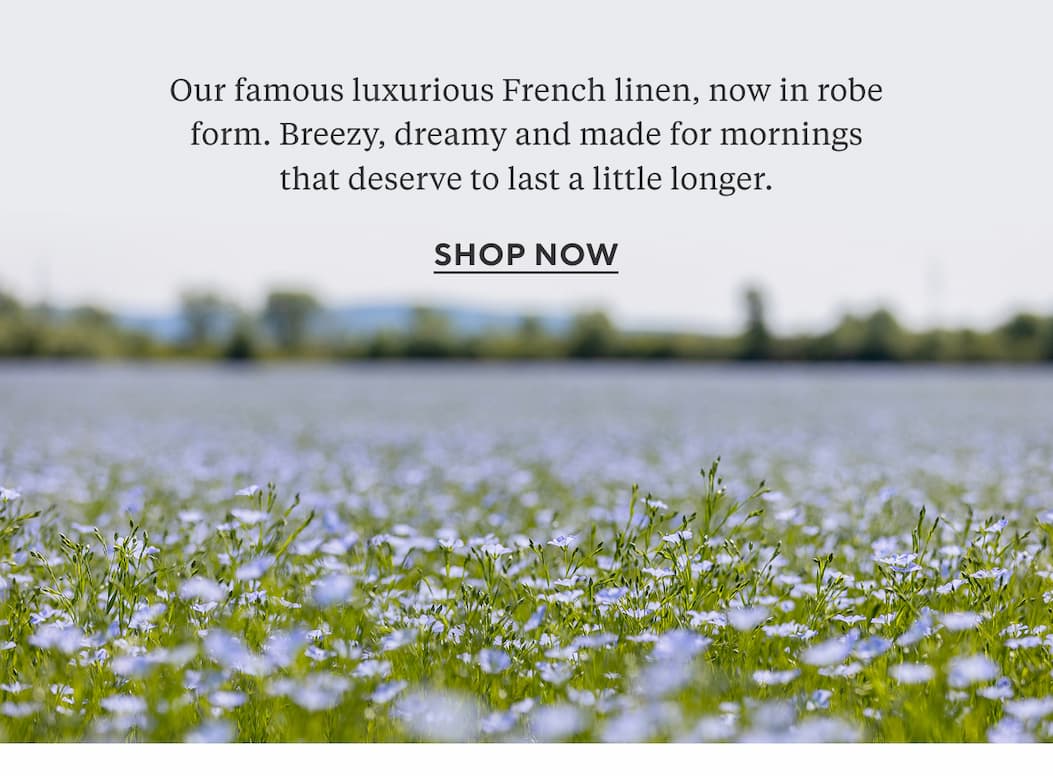 Our famous luxurious French linen, now in robe form. Breezy, dreamy and made for mornings that deserve to last a little longer. Shop Now