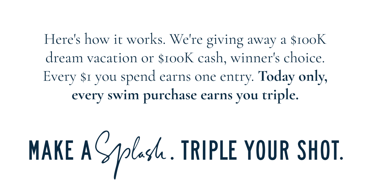 Here's how it works. We're giving away a $100K dream vacation or $100K cash, winner's choice. Every $1 you spend earns one entry. Today only, every swim purchase earns you triple. MAKE A SPLASH. TRIPLE YOUR SHORT.
