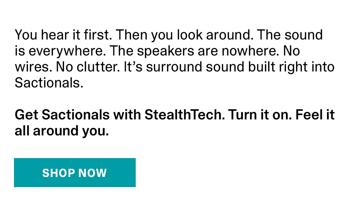 You hear it first. Then you look around. The sound is everywhere. The speakers are nowhere. No wires. No clutter. It’s surround sound built right into Sactionals. Get Sactionals with StealthTech. Turn it on. Feel it all around you. | SHOP NOW >>