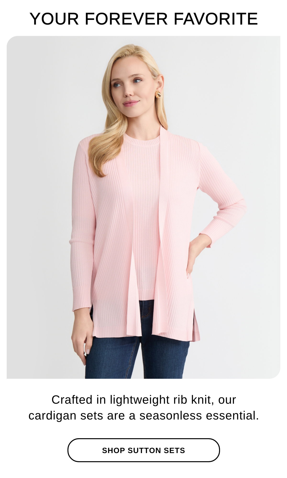 YOUR FOREVER FAVORITE Crafted in lightweight rib knit, our cardigan sets are a seasonless essential. SHOP SUTTON SETS >>