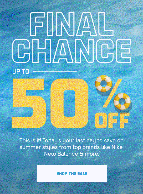 FINAL CHANCE   UP TO 50% OFF  This is it! Today's your last day to save on summer styles from top brands like Nike, New Balance & more.