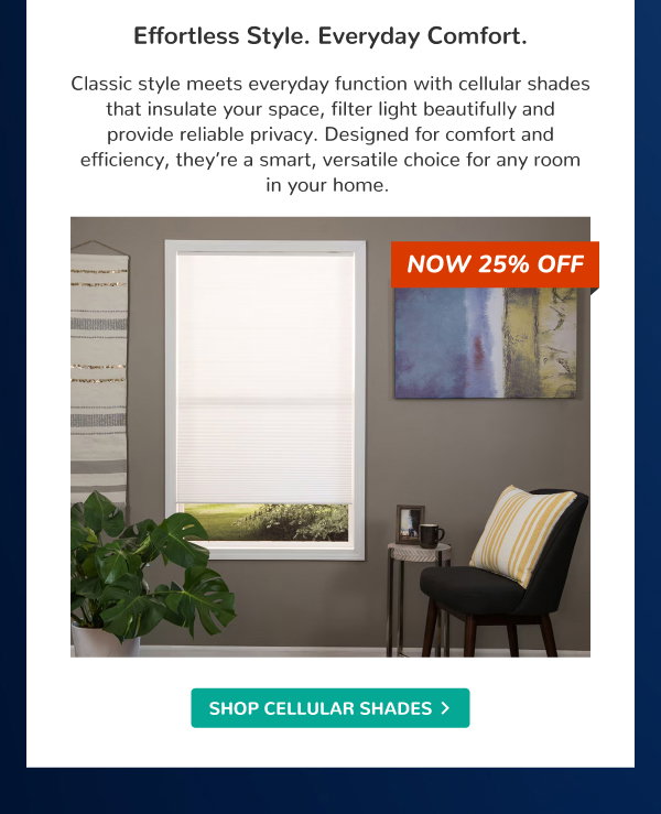 Effortless Style. Everyday Comfort. | Classic style meets everyday function with cellular shades that insulate your space, filter light beautifully and provide reliable privacy. Designed for comfort and efficiency, they’re a smart, versatile choice for any room in your home. | NOW 25% OFF | SHOP CELLULAR SHADES >