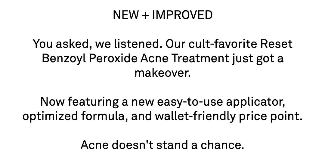 NEW + IMPROVED  You asked, we listened. Our cult-favorite Reset Benzoyl Peroxide Acne Treatment just got a makeover.  Now featuring a new easy-to-use applicator, optimized formula, and wallet-friendly price point.  Acne doesn't stand a chance.
