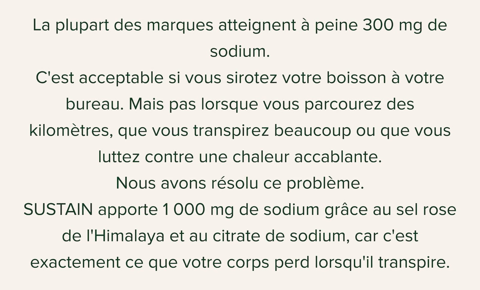 La plupart des marques atteignent à peine 300 mg de sodium. C'est acceptable si vous sirotez votre boisson à votre bureau. Mais pas lorsque vous parcourez des kilomètres, que vous transpirez beaucoup ou que vous luttez contre une chaleur accablante. Nous avons résolu ce problème. SUSTAIN apporte 1 000 mg de sodium grâce au sel rose de l'Himalaya et au citrate de sodium, car c'est exactement ce que votre corps perd lorsqu'il transpire.