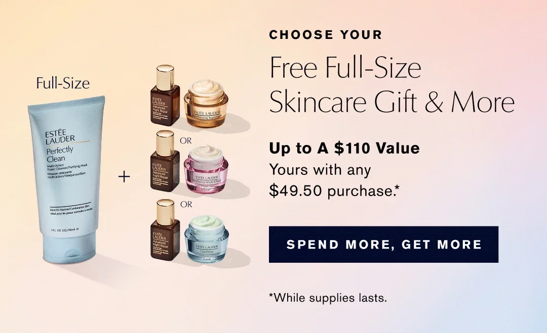 CHOOSE YOUR | Free Full-Size Skincare Gift & More | Up to A $110 Value Yours with any $49.50 purchase .* |  SPEND MORE, GET MORE | *While supplies lasts.