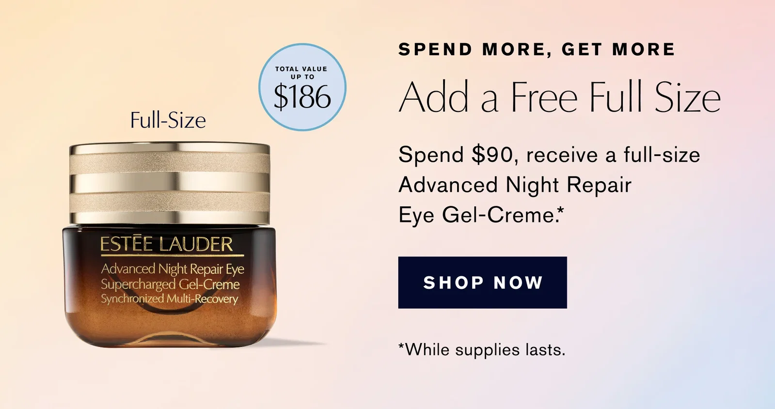 SPEND MORE, GET MORE | Add a Free Full Size | Spend $90, receive a full-size Advanced Night Repair Eye Gel-Creme .* | SHOP NOW | *While supplies lasts.