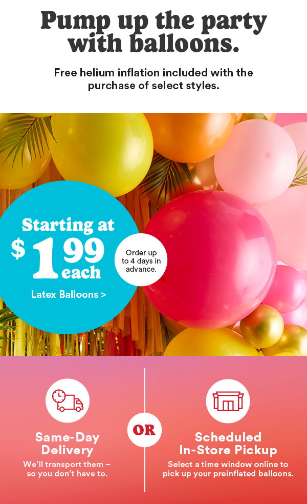 Pump up the party with balloons. Free helium inflation included with the purchase of select styles. Starting at $1.99 each Latex Balloons > Order up to 4 days in advance. Same-Day Delivery We'll transport them -so you don't have to. OR Scheduled In-Store Pickup Select a time window online to pick up your preinflated balloons.