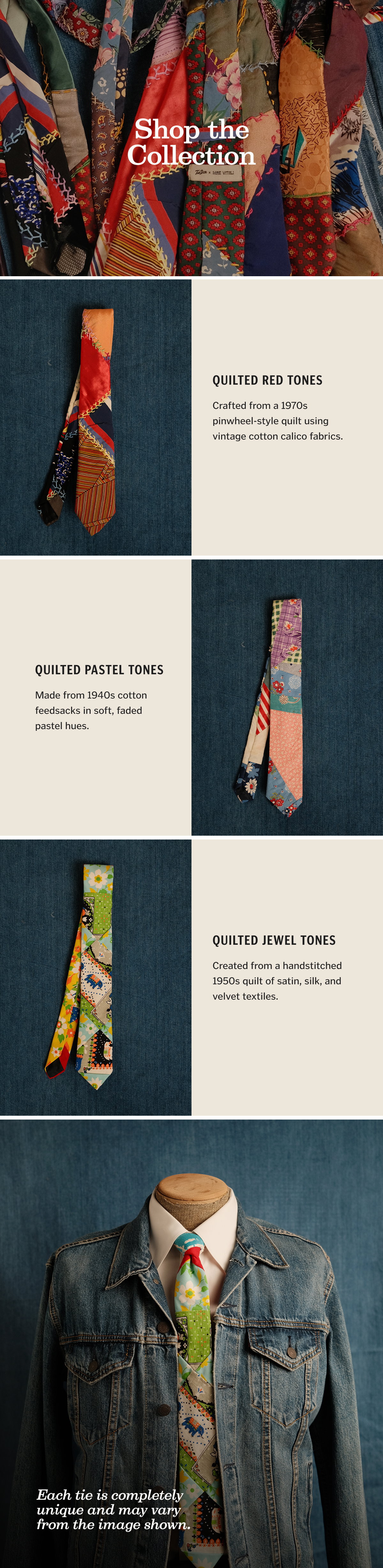 Quilted Red Tones Crafted from a 1970s pinwheel-style quilt using vintage cotton calico fabrics. Quilted Pastel Tones Made from 1940s cotton feedsacks in soft, faded pastel hues. Quilted Jewel Tones Created from a handstitched 1950s quilt of satin, silk, and velvet textiles. Each tie is completely unique and may vary from the image shown. Shop Now