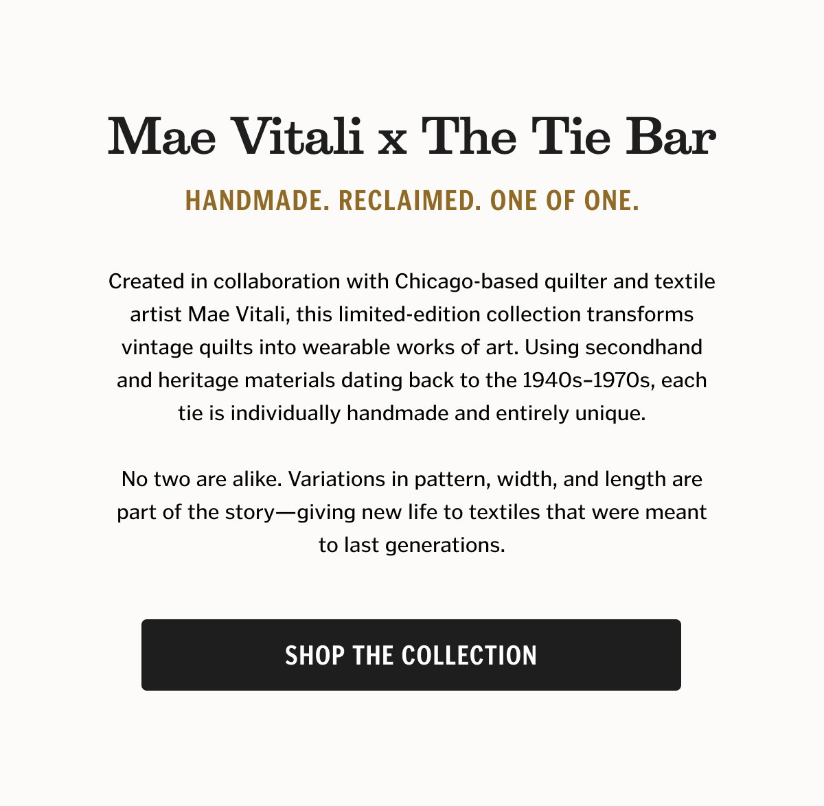 Mae Vitali x The Tie Bar Handmade. Reclaimed. One of One. Created in collaboration with Chicago-based quilter and textile artist Mae Vitali, this limited-edition collection transforms vintage quilts into wearable works of art. Using secondhand and heritage materials dating back to the 1940s–1970s, each tie is individually handmade and entirely unique. No two are alike. Variations in pattern, width, and length are part of the story—giving new life to textiles that were meant to last generations. Shop the Collection