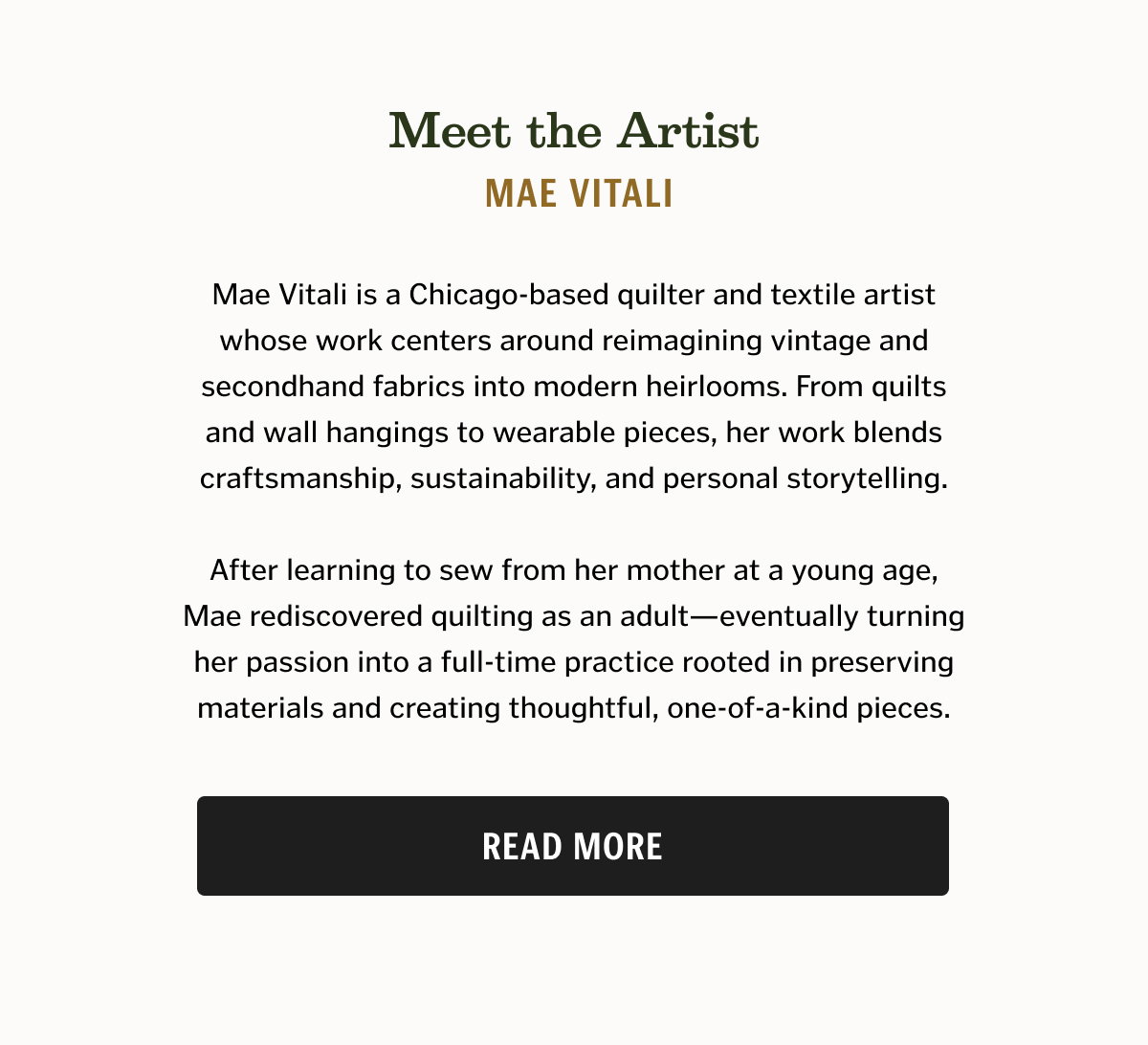 Meet the Artist Mae Vitali Mae Vitali is a Chicago-based quilter and textile artist whose work centers around reimagining vintage and secondhand fabrics into modern heirlooms. From quilts and wall hangings to wearable pieces, her work blends craftsmanship, sustainability, and personal storytelling. After learning to sew from her mother at a young age, Mae rediscovered quilting as an adult—eventually turning her passion into a full-time practice rooted in preserving materials and creating thoughtful, one-of-a-kind pieces.