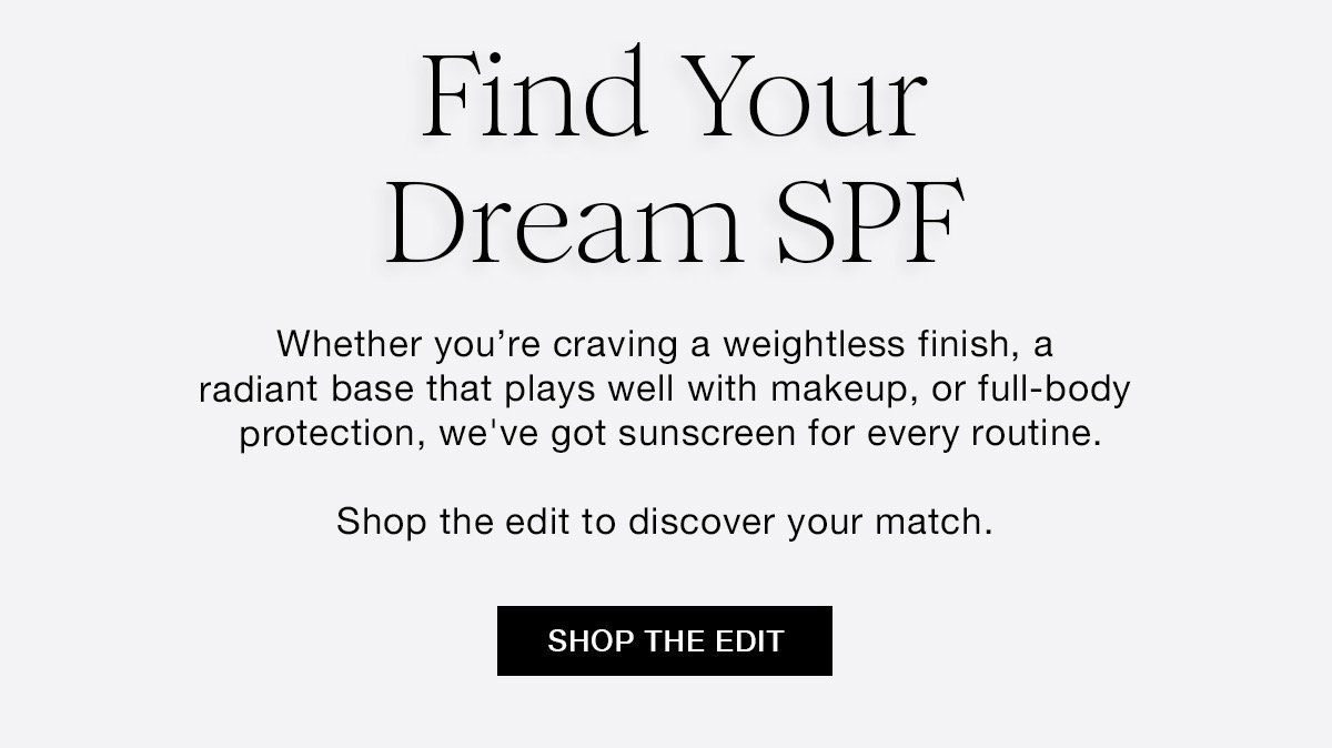 Find Your Dream SPF Whether you're craving a weightless finish, a radiant base that plays well with makeup, or full-body protection, we've got sunscreen for every routine. Shop the edit to discover your match. SHOP THE EDIT