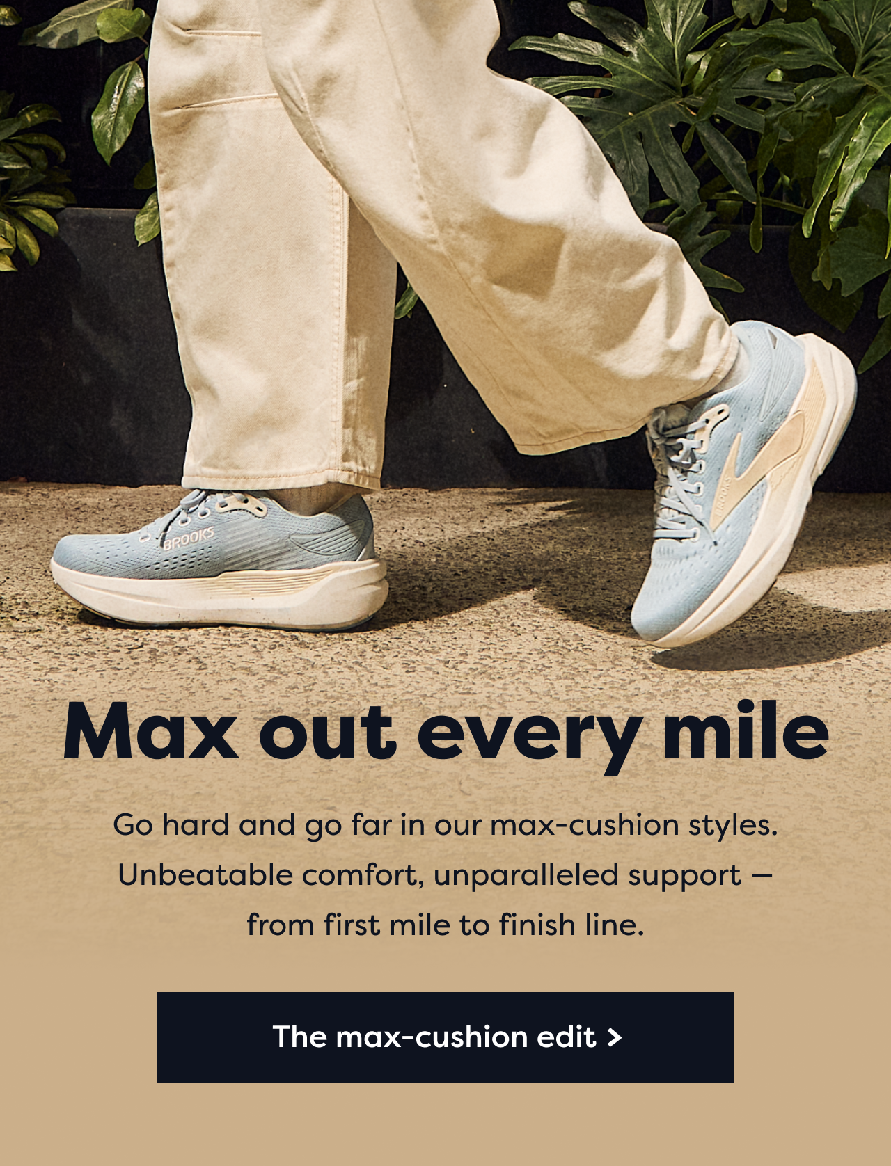 Max out every mile Go hard and go far in our max-cushion styles. Unbeatable comfort, unparalleled support -from first mile to finish line. The max-cushion edit >