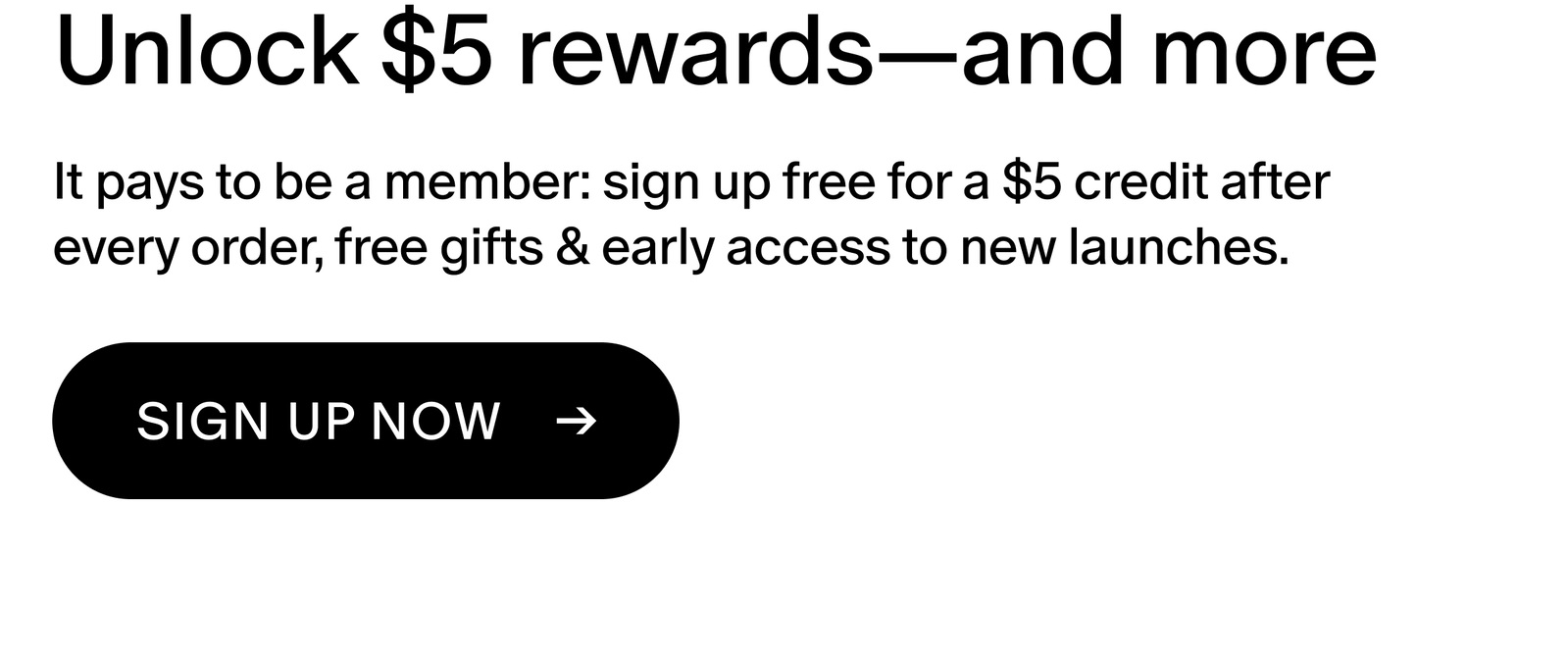 It pays to be a member: sign up free for a $5 credit after every order, free gifts & early access to new launches.