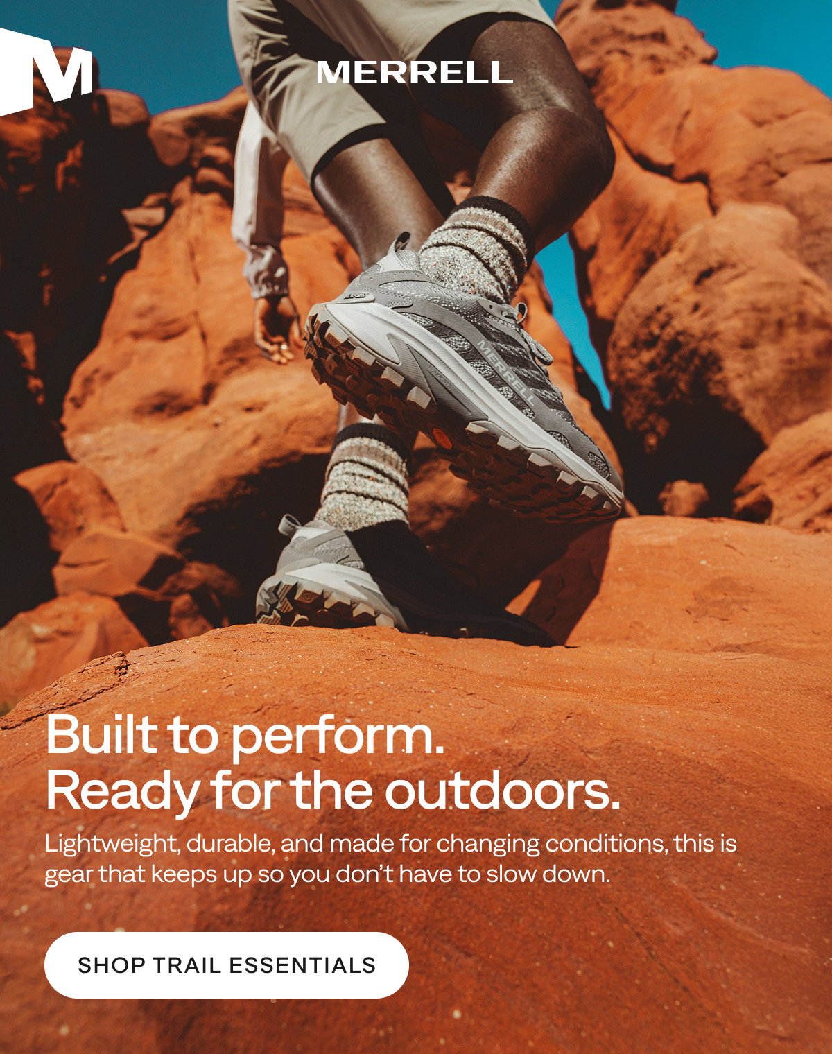 MERRELL - Built to perform. Ready for the outdoors. - Lightweight, durable, and made for changing conditions, this is gear that keeps up so you don’t have to slow down.   [Shop Trail Essentials]