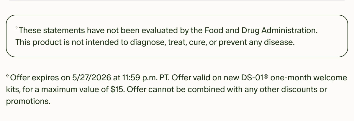 °These statements have not been evaluated by the Food and Drug Administration. This product is not intended to diagnose, treat, cure, or prevent any disease. | ◊Offer expires on 5/27/2026 at 11:59 p.m. PT. Offer valid on new DS-01® one-month welcome kits, for a maximum value of $15. Offer cannot be combined with any other discounts or promotions.