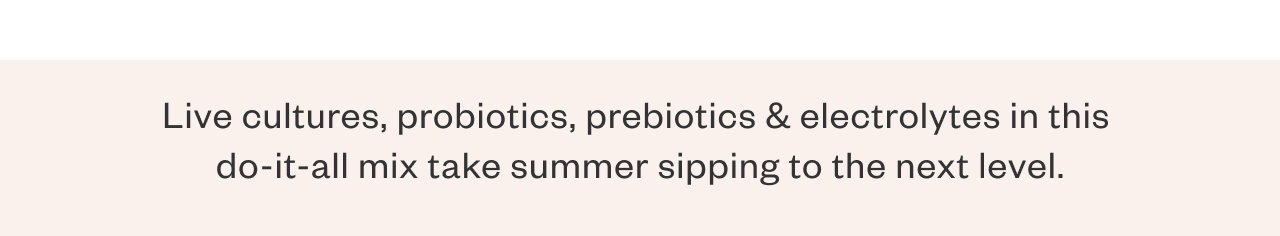 Live cultures, probiotics, prebiotics + electrolytes in this do-it-all mix takes summer sipping to the next level.