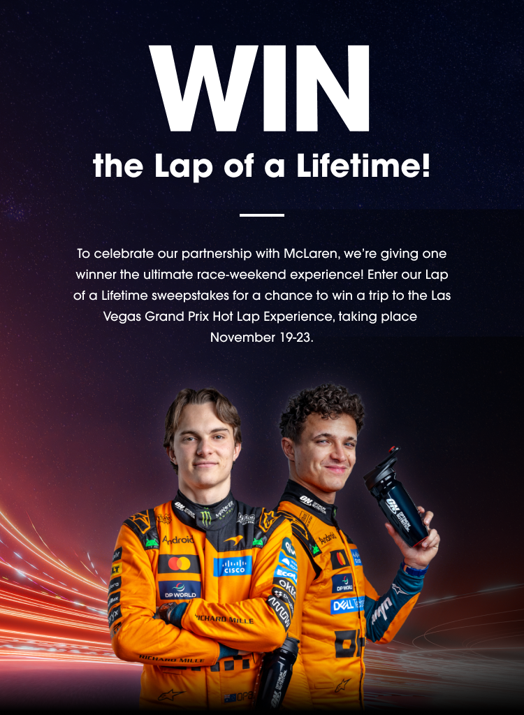 WIN the Lap of a Lifetime! To celebrate our partnership with McLaren, we’re giving one winner the ultimate race‑weekend experience! Enter our Lap of a Lifetime sweepstakes for a chance to win a trip to the Las Vegas Grand Prix Hot Lap Experience, taking place November 19‑23. ENTER NOW