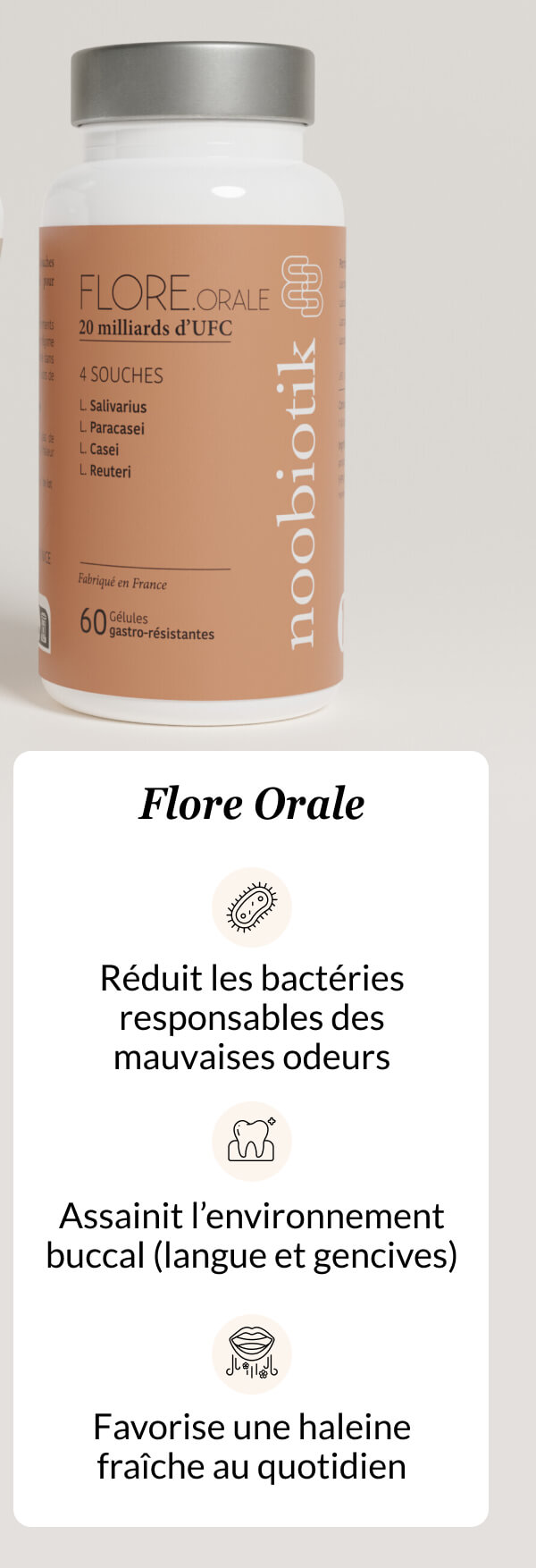 Flore Orale Réduit les bactéries responsables des mauvaises odeurs Assainit l’environnement buccal (langue et gencives) Favorise une haleine fraîche au quotidien