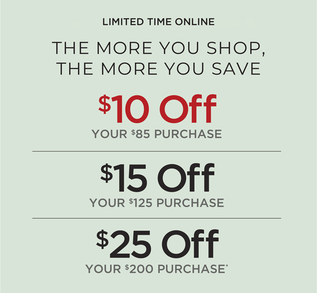 Limited Time Online. The More You Shop, The More You Save: $10 off $85, $15 off $125 or $25 off $200