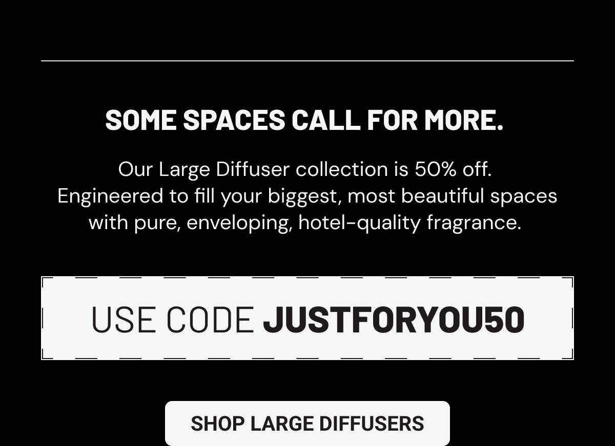 Some spaces call for more. Our Large Diffuser collection is 50% off.  Engineered to fill your biggest, most beautiful spaces with pure, enveloping, hotel-quality fragrance. Use code JUSTFORYOU50