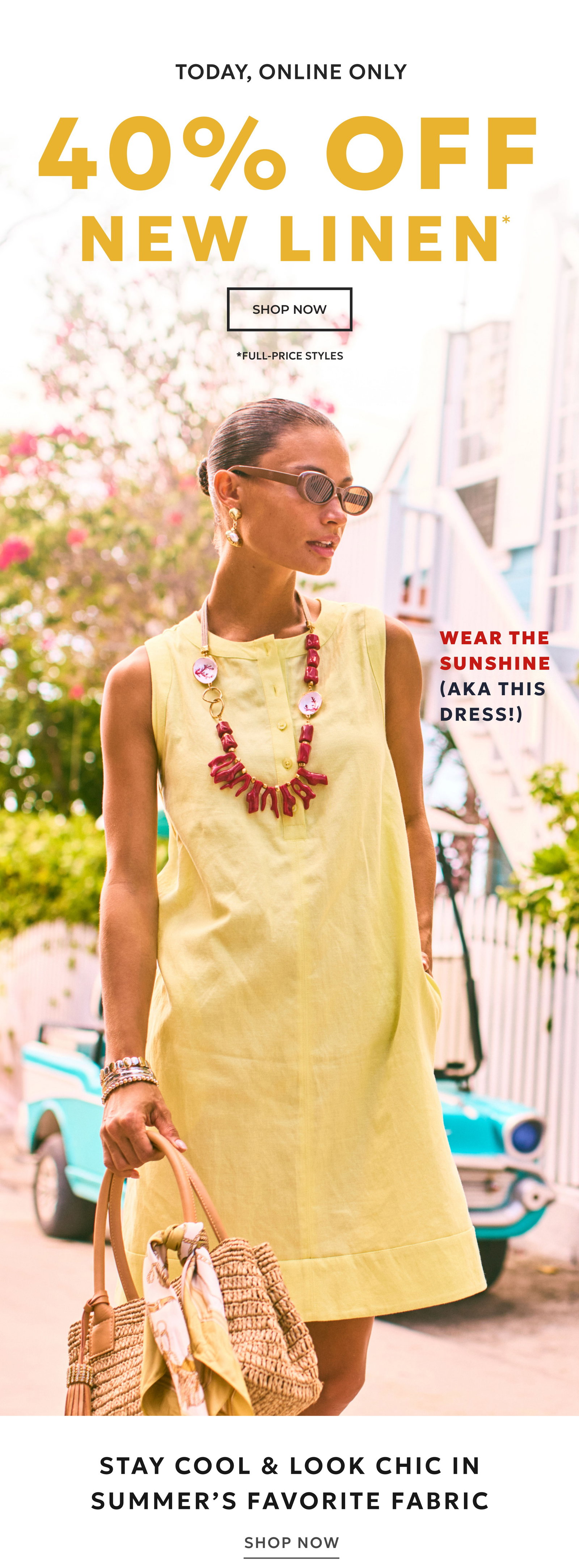 TODAY, ONLINE ONLY. 40% OFF NEW LINEN* SHOP NOW. **FULL-PRICE STYLES Wear the sunshine (aka this dress!) Stay cool & look chic in summer’s favorite fabric SHOP NOW