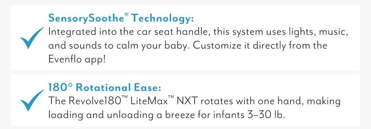 SensorySoothe® Technology: Integrated into the car seat handle, this system uses lights, music, and sounds to calm your baby. Customize it directly from the Evenflo app! | 180° Rotational Ease: The Revolve180™ LiteMax™ NXT rotates with one hand, making loading and unloading a breeze for infants 3–30 lb.