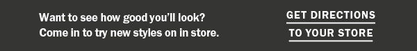 Want to see how good you'll look? Come in to try new styles on in store. GET DIRECTIONS TO YOUR STORE. 