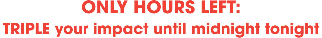 Only hours left: 
Triple your impact until midnight tonight