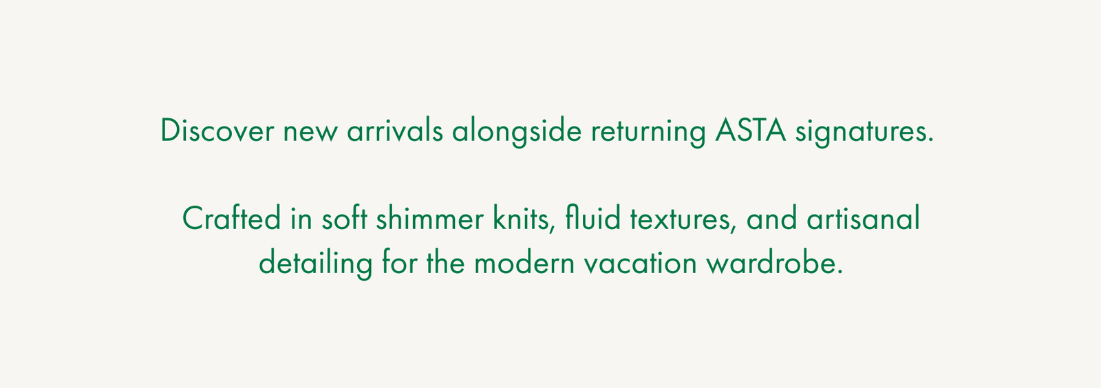 Discover new arrivals alongside returning ASTA signatures.   Crafted in soft shimmer knits, fluid textures, and artisanal detailing for the modern vacation wardrobe.