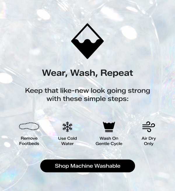 Iridescent bubble background with black text that says Wear, Wash, Repeat. Keep that like‑new look going strong with these simple steps. Iconography sitting with washing instructions: Remove Footbeds, Use Cold Water, Wash On Gentle Cycle, and Air Dry Only. Shop Machine Washable.