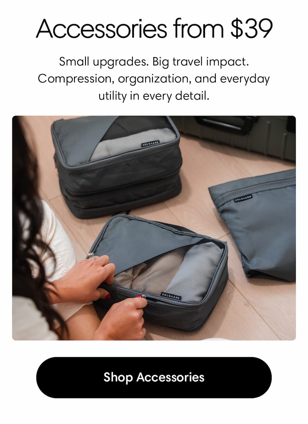 Accessories from $39. Small upgrades. Big travel impact. Compression, organization, and everyday utility in every detail. Shop Accessories