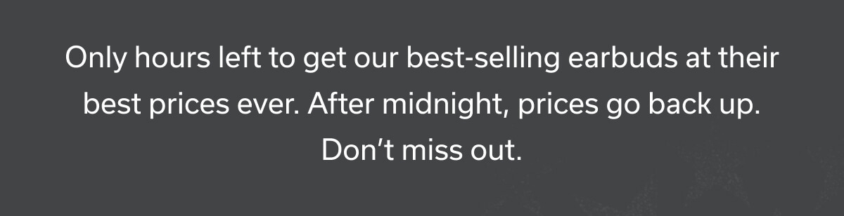 Only hours left to get our best-selling earbuds at their best prices ever. After midnight, prices go back up. 