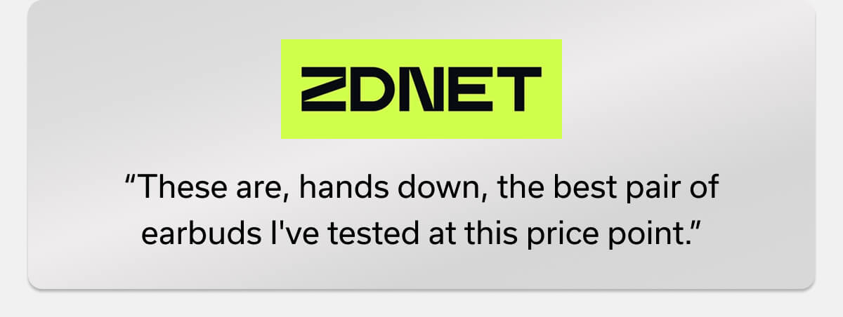 “These are, hands down, the best pair of earbuds I've tested at this price point.” -ZDNET