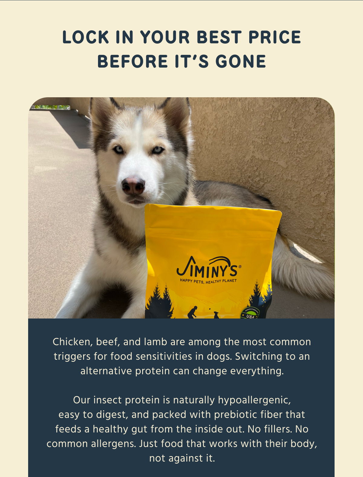 LOCK IN YOUR BEST PRICE BEFORE IT'S GONE  Chicken, beef, and lamb are among the most common triggers for food sensitivities in dogs. Switching to an alternative protein can change everything.  Our insect protein is naturally hypoallergenic, easy to digest, and packed with prebiotic fiber that feeds a healthy gut from the inside out. No fillers. No common allergens. Just food that works with their body, not against it.