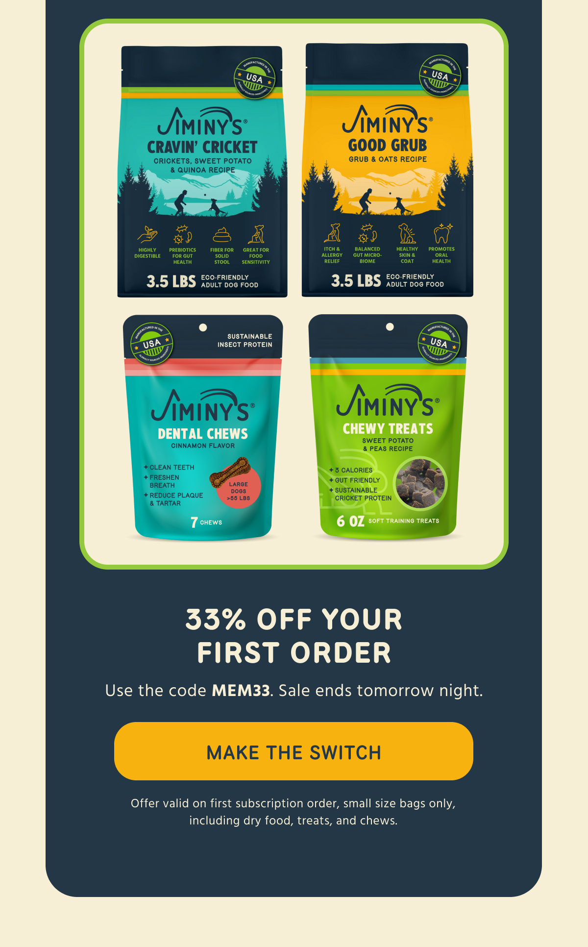 33% OFF YOUR FIRST ORDER Use the code MEM33. Sale ends tomorrow night.  -- MAKE THE SWITCH  Offer valid on first subscription order, small size bags only, including dry food, treats, and chews.